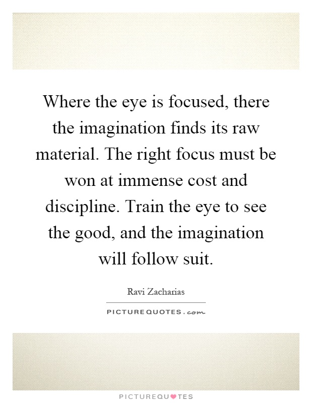 Where the eye is focused, there the imagination finds its raw material. The right focus must be won at immense cost and discipline. Train the eye to see the good, and the imagination will follow suit Picture Quote #1