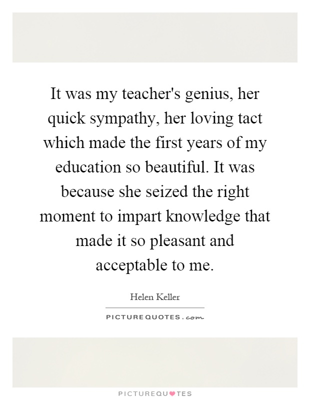It was my teacher's genius, her quick sympathy, her loving tact which made the first years of my education so beautiful. It was because she seized the right moment to impart knowledge that made it so pleasant and acceptable to me Picture Quote #1