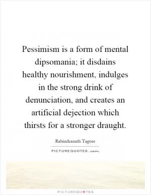 Pessimism is a form of mental dipsomania; it disdains healthy nourishment, indulges in the strong drink of denunciation, and creates an artificial dejection which thirsts for a stronger draught Picture Quote #1