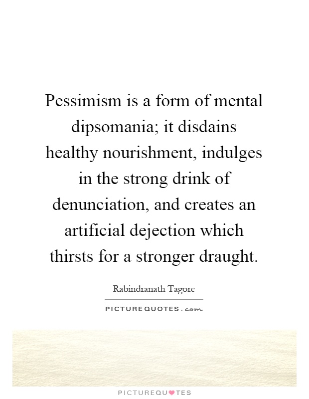 Pessimism is a form of mental dipsomania; it disdains healthy nourishment, indulges in the strong drink of denunciation, and creates an artificial dejection which thirsts for a stronger draught Picture Quote #1