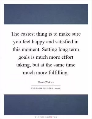 The easiest thing is to make sure you feel happy and satisfied in this moment. Setting long term goals is much more effort taking, but at the same time much more fulfilling Picture Quote #1