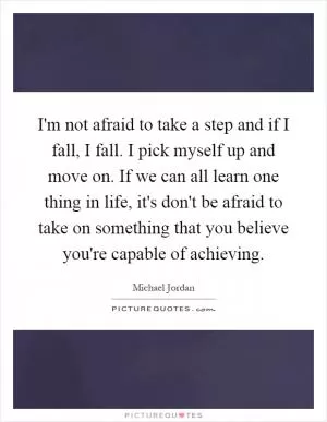 I'm not afraid to take a step and if I fall, I fall. I pick myself up and move on. If we can all learn one thing in life, it's don't be afraid to take on something that you believe you're capable of achieving Picture Quote #1
