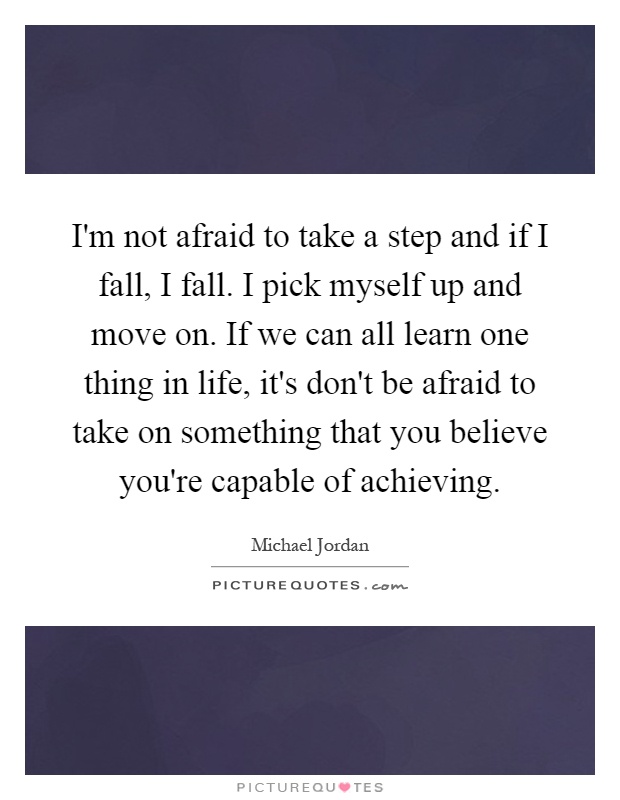 I'm not afraid to take a step and if I fall, I fall. I pick myself up and move on. If we can all learn one thing in life, it's don't be afraid to take on something that you believe you're capable of achieving Picture Quote #1