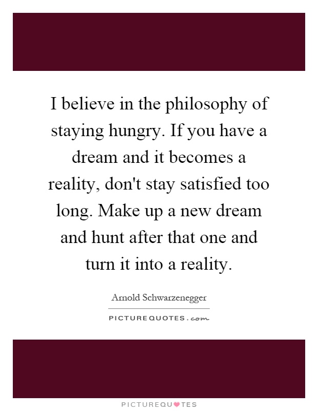 I believe in the philosophy of staying hungry. If you have a dream and it becomes a reality, don't stay satisfied too long. Make up a new dream and hunt after that one and turn it into a reality Picture Quote #1
