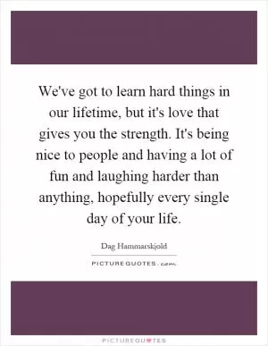 We've got to learn hard things in our lifetime, but it's love that gives you the strength. It's being nice to people and having a lot of fun and laughing harder than anything, hopefully every single day of your life Picture Quote #1