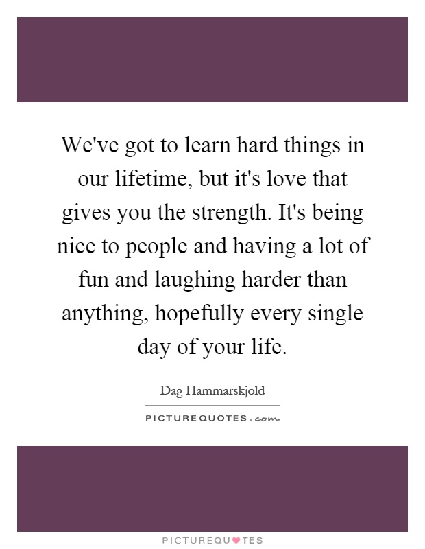 We've got to learn hard things in our lifetime, but it's love that gives you the strength. It's being nice to people and having a lot of fun and laughing harder than anything, hopefully every single day of your life Picture Quote #1