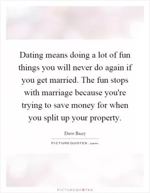 Dating means doing a lot of fun things you will never do again if you get married. The fun stops with marriage because you're trying to save money for when you split up your property Picture Quote #1