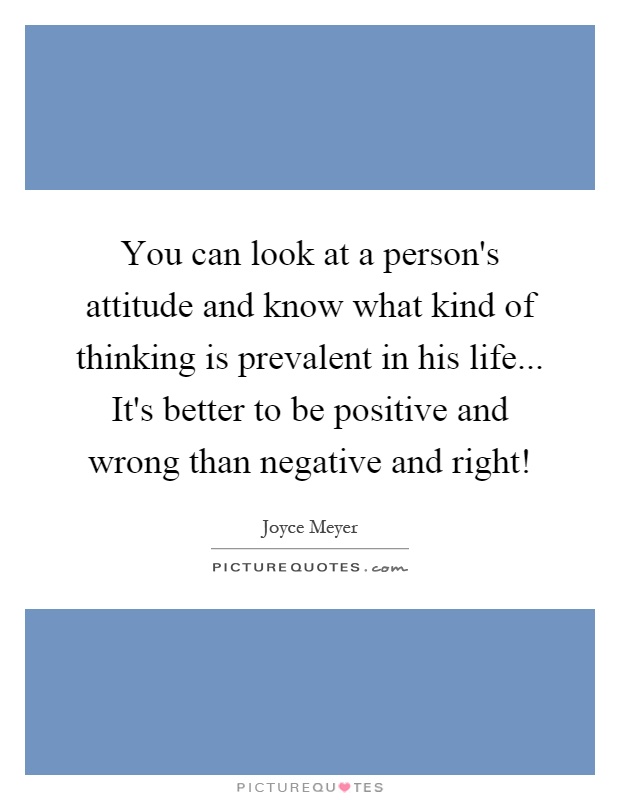 You can look at a person's attitude and know what kind of thinking is prevalent in his life... It's better to be positive and wrong than negative and right! Picture Quote #1