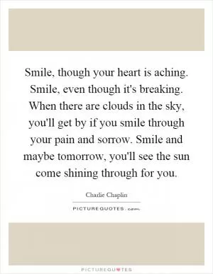 Smile, though your heart is aching. Smile, even though it's breaking. When there are clouds in the sky, you'll get by if you smile through your pain and sorrow. Smile and maybe tomorrow, you'll see the sun come shining through for you Picture Quote #1