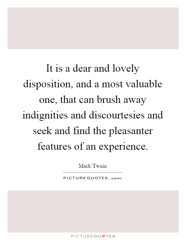 It is a dear and lovely disposition, and a most valuable one, that can brush away indignities and discourtesies and seek and find the pleasanter features of an experience Picture Quote #1