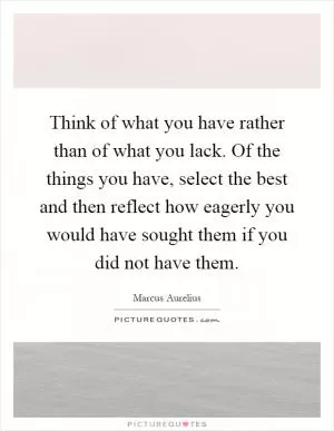 Think of what you have rather than of what you lack. Of the things you have, select the best and then reflect how eagerly you would have sought them if you did not have them Picture Quote #1