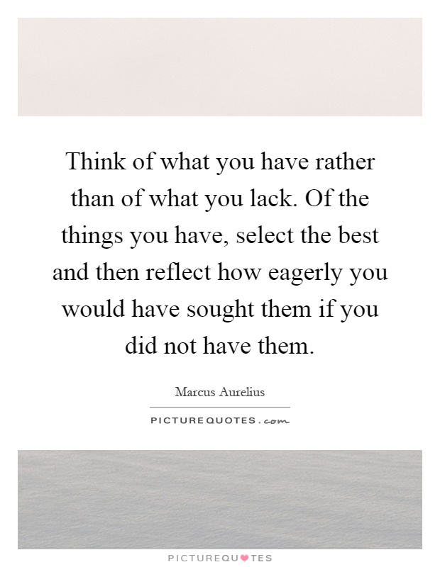 Think of what you have rather than of what you lack. Of the things you have, select the best and then reflect how eagerly you would have sought them if you did not have them Picture Quote #1