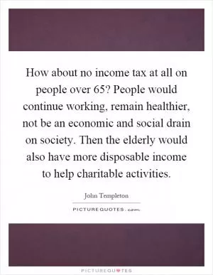 How about no income tax at all on people over 65? People would continue working, remain healthier, not be an economic and social drain on society. Then the elderly would also have more disposable income to help charitable activities Picture Quote #1