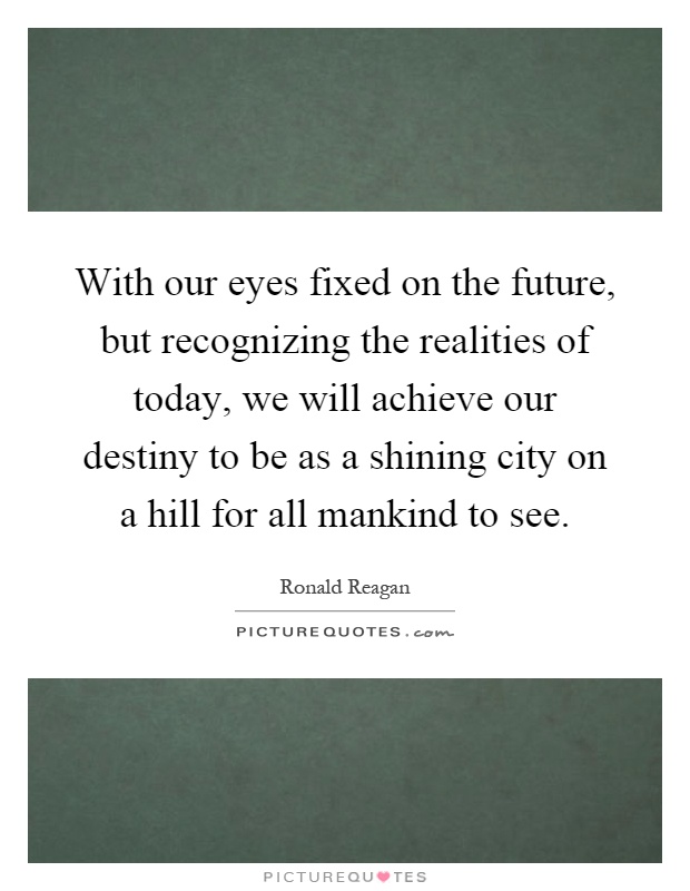 With our eyes fixed on the future, but recognizing the realities of today, we will achieve our destiny to be as a shining city on a hill for all mankind to see Picture Quote #1