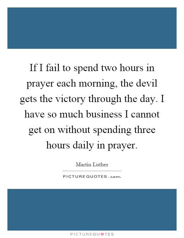 If I fail to spend two hours in prayer each morning, the devil gets the victory through the day. I have so much business I cannot get on without spending three hours daily in prayer Picture Quote #1
