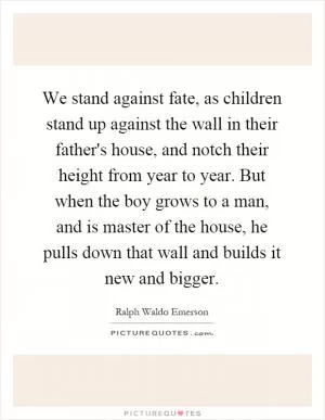 We stand against fate, as children stand up against the wall in their father's house, and notch their height from year to year. But when the boy grows to a man, and is master of the house, he pulls down that wall and builds it new and bigger Picture Quote #1