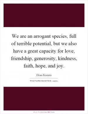 We are an arrogant species, full of terrible potential, but we also have a great capacity for love, friendship, generosity, kindness, faith, hope, and joy Picture Quote #1