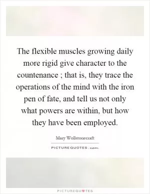 The flexible muscles growing daily more rigid give character to the countenance ; that is, they trace the operations of the mind with the iron pen of fate, and tell us not only what powers are within, but how they have been employed Picture Quote #1