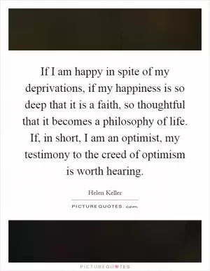 If I am happy in spite of my deprivations, if my happiness is so deep that it is a faith, so thoughtful that it becomes a philosophy of life. If, in short, I am an optimist, my testimony to the creed of optimism is worth hearing Picture Quote #1