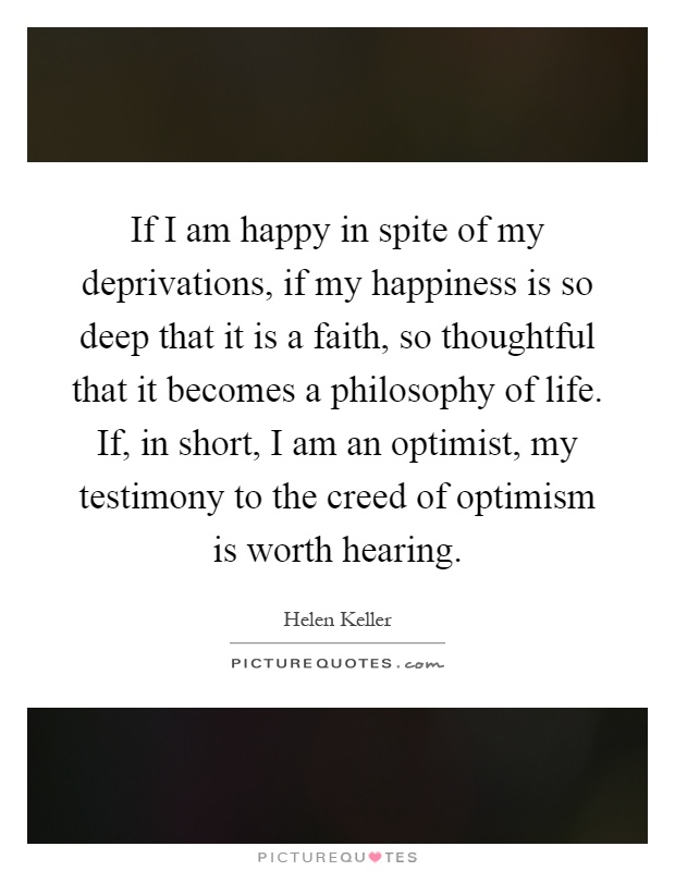 If I am happy in spite of my deprivations, if my happiness is so deep that it is a faith, so thoughtful that it becomes a philosophy of life. If, in short, I am an optimist, my testimony to the creed of optimism is worth hearing Picture Quote #1