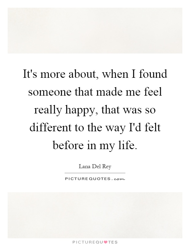 It's more about, when I found someone that made me feel really happy, that was so different to the way I'd felt before in my life Picture Quote #1
