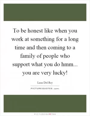 To be honest like when you work at something for a long time and then coming to a family of people who support what you do hmm... you are very lucky! Picture Quote #1