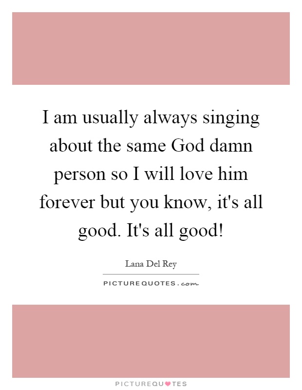 I am usually always singing about the same God damn person so I will love him forever but you know, it's all good. It's all good! Picture Quote #1