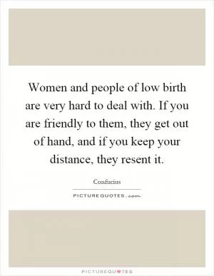 Women and people of low birth are very hard to deal with. If you are friendly to them, they get out of hand, and if you keep your distance, they resent it Picture Quote #1