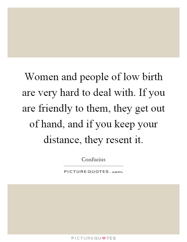 Women and people of low birth are very hard to deal with. If you are friendly to them, they get out of hand, and if you keep your distance, they resent it Picture Quote #1