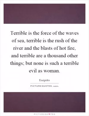 Terrible is the force of the waves of sea, terrible is the rush of the river and the blasts of hot fire, and terrible are a thousand other things; but none is such a terrible evil as woman Picture Quote #1