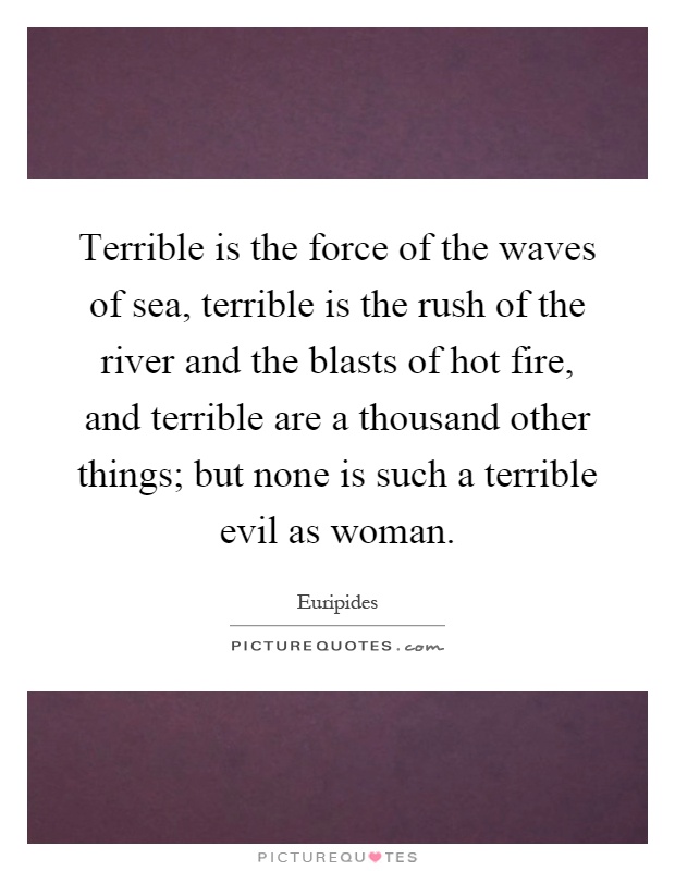 Terrible is the force of the waves of sea, terrible is the rush of the river and the blasts of hot fire, and terrible are a thousand other things; but none is such a terrible evil as woman Picture Quote #1