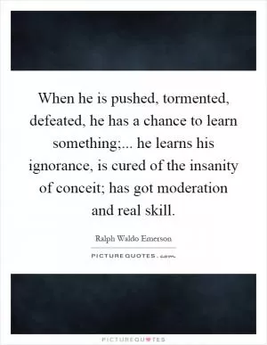 When he is pushed, tormented, defeated, he has a chance to learn something;... he learns his ignorance, is cured of the insanity of conceit; has got moderation and real skill Picture Quote #1