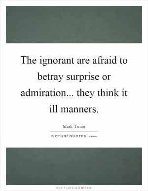 The ignorant are afraid to betray surprise or admiration... they think it ill manners Picture Quote #1