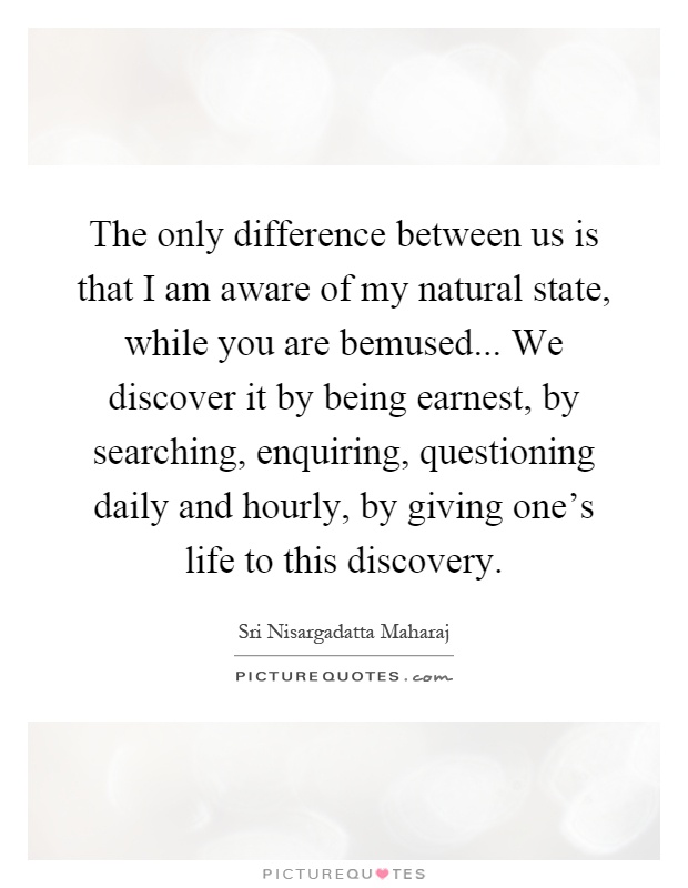 The only difference between us is that I am aware of my natural state, while you are bemused... We discover it by being earnest, by searching, enquiring, questioning daily and hourly, by giving one's life to this discovery Picture Quote #1