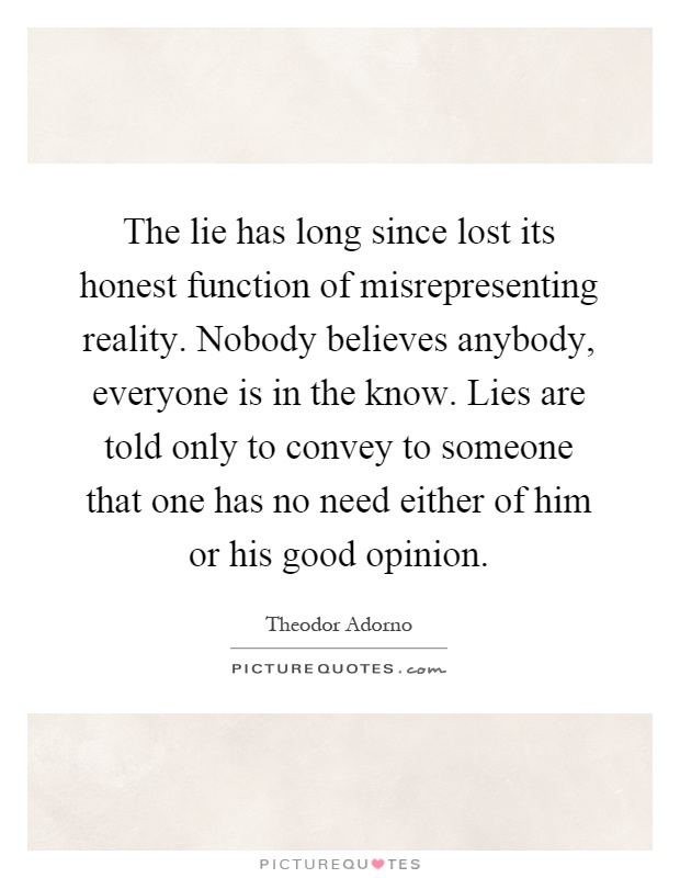 The lie has long since lost its honest function of misrepresenting reality. Nobody believes anybody, everyone is in the know. Lies are told only to convey to someone that one has no need either of him or his good opinion Picture Quote #1