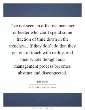 I’ve not seen an effective manager or leader who can’t spend some fraction of time down in the trenches... If they don’t do that they get out of touch with reality, and their whole thought and management process becomes abstract and disconnected Picture Quote #1