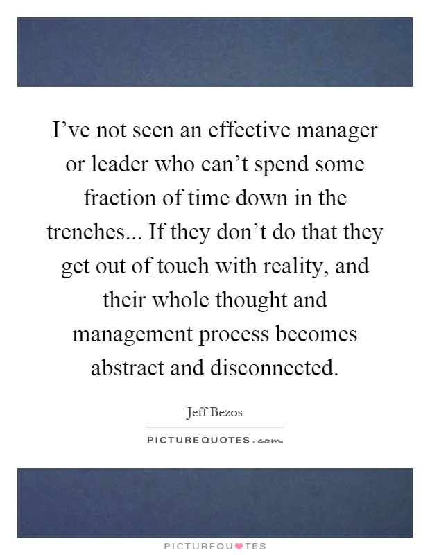 I've not seen an effective manager or leader who can't spend some fraction of time down in the trenches... If they don't do that they get out of touch with reality, and their whole thought and management process becomes abstract and disconnected Picture Quote #1