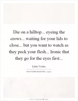 Die on a hilltop... eyeing the crows... waiting for your lids to close... but you want to watch as they peck your flesh... Ironic that they go for the eyes first Picture Quote #1