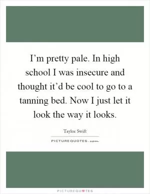 I’m pretty pale. In high school I was insecure and thought it’d be cool to go to a tanning bed. Now I just let it look the way it looks Picture Quote #1