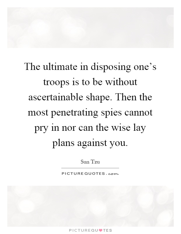 The ultimate in disposing one's troops is to be without ascertainable shape. Then the most penetrating spies cannot pry in nor can the wise lay plans against you Picture Quote #1