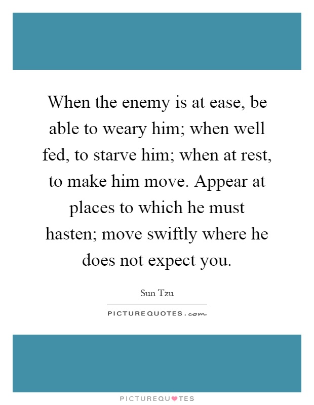 When the enemy is at ease, be able to weary him; when well fed, to starve him; when at rest, to make him move. Appear at places to which he must hasten; move swiftly where he does not expect you Picture Quote #1