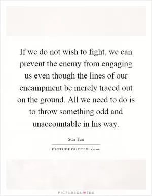 If we do not wish to fight, we can prevent the enemy from engaging us even though the lines of our encampment be merely traced out on the ground. All we need to do is to throw something odd and unaccountable in his way Picture Quote #1