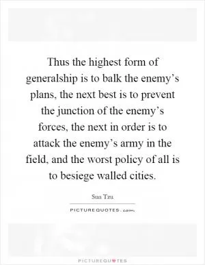 Thus the highest form of generalship is to balk the enemy’s plans, the next best is to prevent the junction of the enemy’s forces, the next in order is to attack the enemy’s army in the field, and the worst policy of all is to besiege walled cities Picture Quote #1