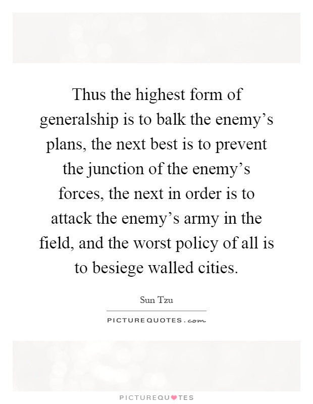 Thus the highest form of generalship is to balk the enemy's plans, the next best is to prevent the junction of the enemy's forces, the next in order is to attack the enemy's army in the field, and the worst policy of all is to besiege walled cities Picture Quote #1