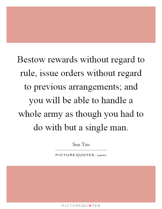 Bestow rewards without regard to rule, issue orders without regard to previous arrangements; and you will be able to handle a whole army as though you had to do with but a single man Picture Quote #1