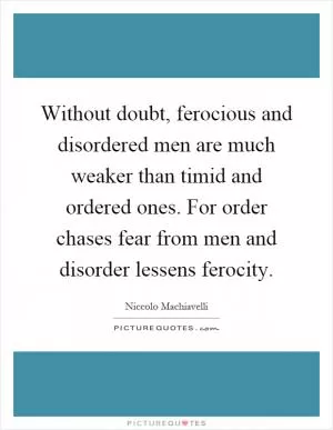 Without doubt, ferocious and disordered men are much weaker than timid and ordered ones. For order chases fear from men and disorder lessens ferocity Picture Quote #1