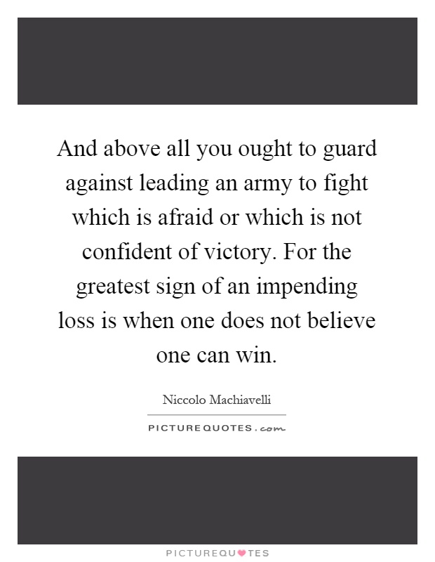 And above all you ought to guard against leading an army to fight which is afraid or which is not confident of victory. For the greatest sign of an impending loss is when one does not believe one can win Picture Quote #1