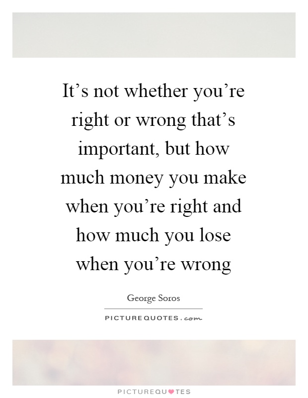 It's not whether you're right or wrong that's important, but how much money you make when you're right and how much you lose when you're wrong Picture Quote #1