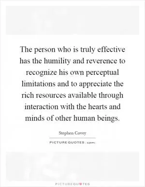 The person who is truly effective has the humility and reverence to recognize his own perceptual limitations and to appreciate the rich resources available through interaction with the hearts and minds of other human beings Picture Quote #1