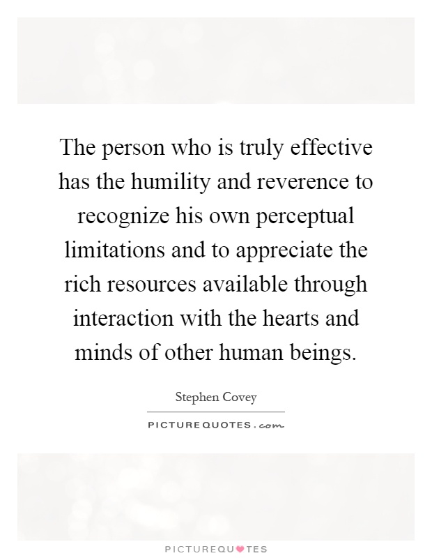 The person who is truly effective has the humility and reverence to recognize his own perceptual limitations and to appreciate the rich resources available through interaction with the hearts and minds of other human beings Picture Quote #1